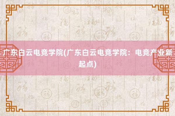 广东白云电竞学院(广东白云电竞学院：电竞产业新起点)