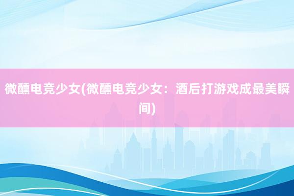 微醺电竞少女(微醺电竞少女：酒后打游戏成最美瞬间)