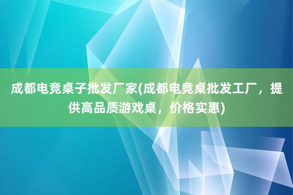 成都电竞桌子批发厂家(成都电竞桌批发工厂，提供高品质游戏桌，价格实惠)