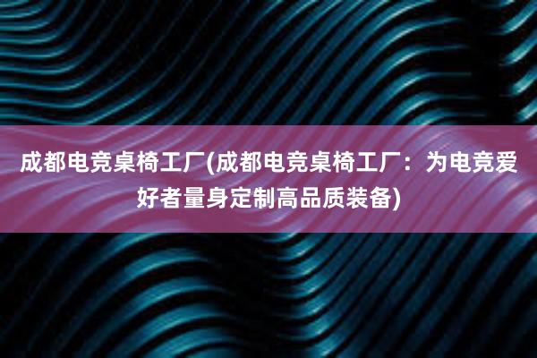 成都电竞桌椅工厂(成都电竞桌椅工厂：为电竞爱好者量身定制高品质装备)