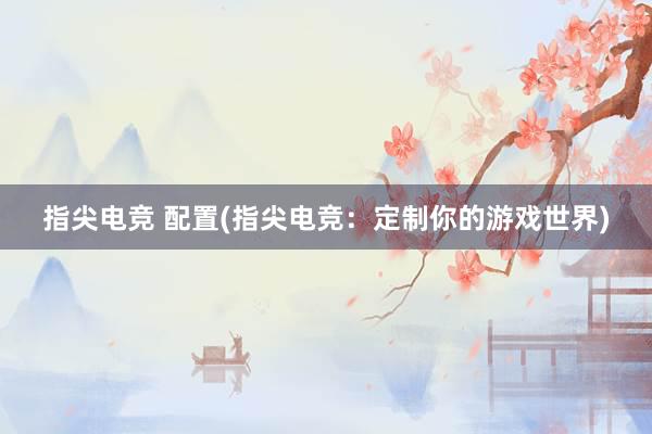 指尖电竞 配置(指尖电竞：定制你的游戏世界)