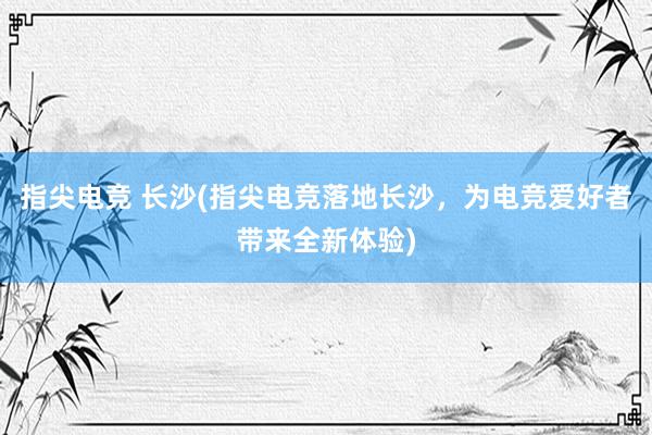 指尖电竞 长沙(指尖电竞落地长沙，为电竞爱好者带来全新体验)