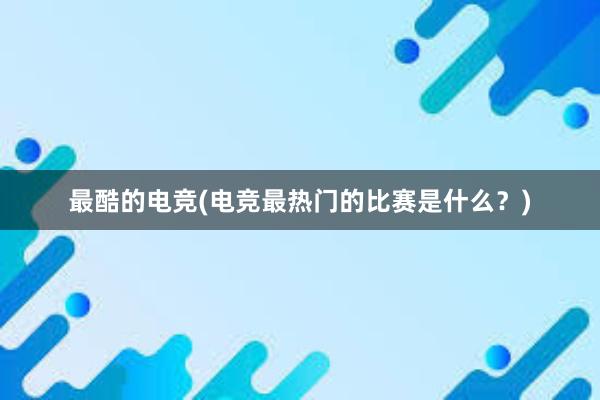 最酷的电竞(电竞最热门的比赛是什么？)