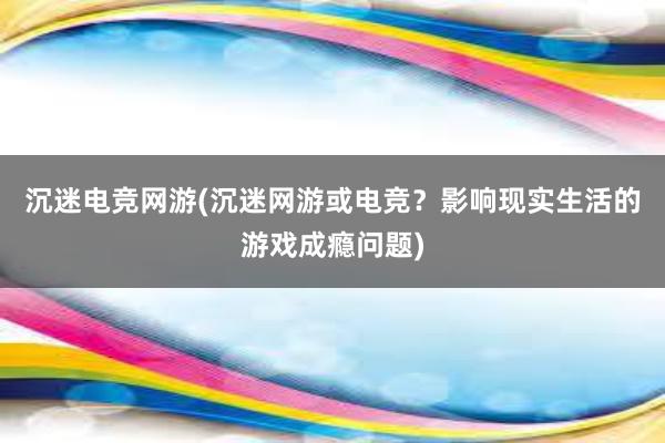 沉迷电竞网游(沉迷网游或电竞？影响现实生活的游戏成瘾问题)