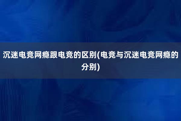 沉迷电竞网瘾跟电竞的区别(电竞与沉迷电竞网瘾的分别)