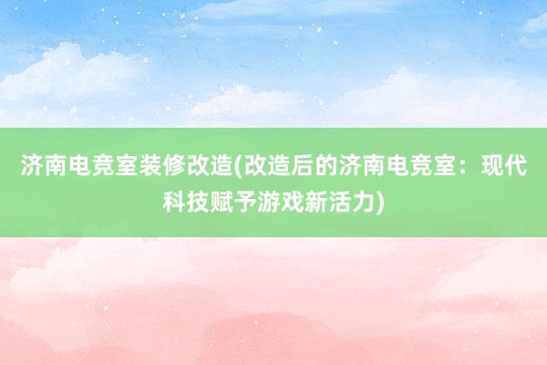 济南电竞室装修改造(改造后的济南电竞室：现代科技赋予游戏新活力)