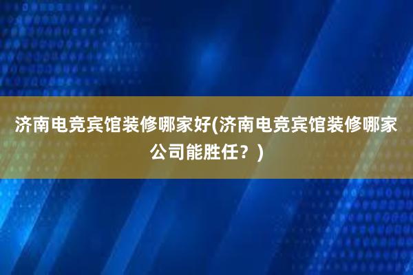 济南电竞宾馆装修哪家好(济南电竞宾馆装修哪家公司能胜任？)