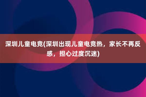 深圳儿童电竞(深圳出现儿童电竞热，家长不再反感，担心过度沉迷)