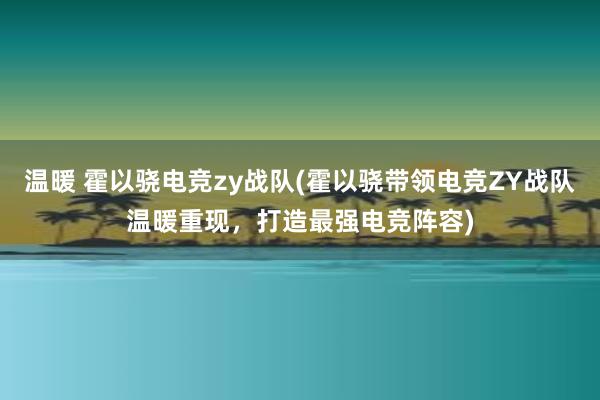 温暖 霍以骁电竞zy战队(霍以骁带领电竞ZY战队温暖重现，打造最强电竞阵容)