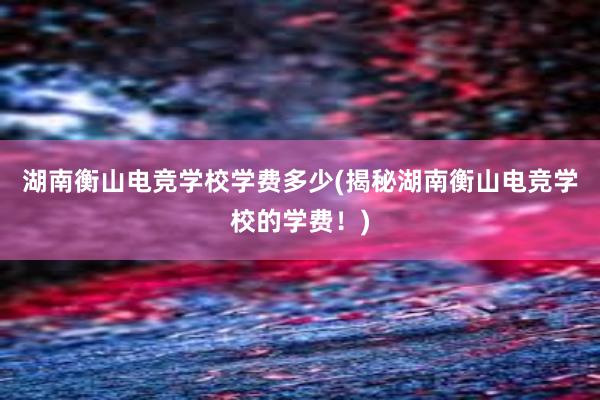 湖南衡山电竞学校学费多少(揭秘湖南衡山电竞学校的学费！)