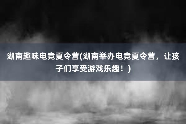 湖南趣味电竞夏令营(湖南举办电竞夏令营，让孩子们享受游戏乐趣！)