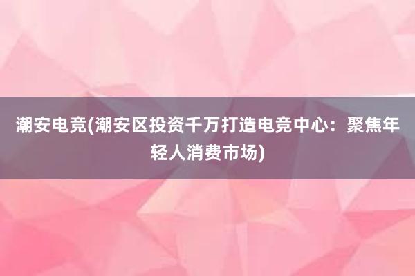 潮安电竞(潮安区投资千万打造电竞中心：聚焦年轻人消费市场)