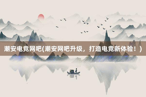 潮安电竞网吧(潮安网吧升级，打造电竞新体验！)