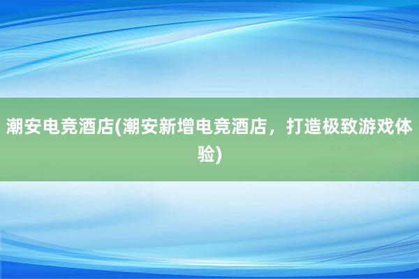 潮安电竞酒店(潮安新增电竞酒店，打造极致游戏体验)