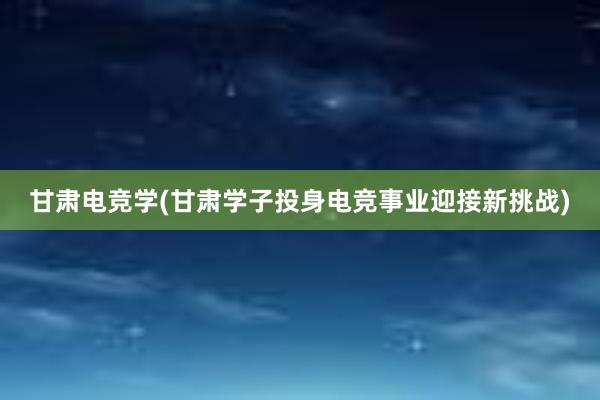 甘肃电竞学(甘肃学子投身电竞事业迎接新挑战)