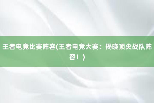 王者电竞比赛阵容(王者电竞大赛：揭晓顶尖战队阵容！)