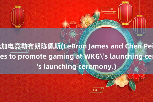 玩加电竞勒布朗陈佩斯(LeBron James and Chen Peisi join forces to promote gaming at WKG's launching ceremony.)