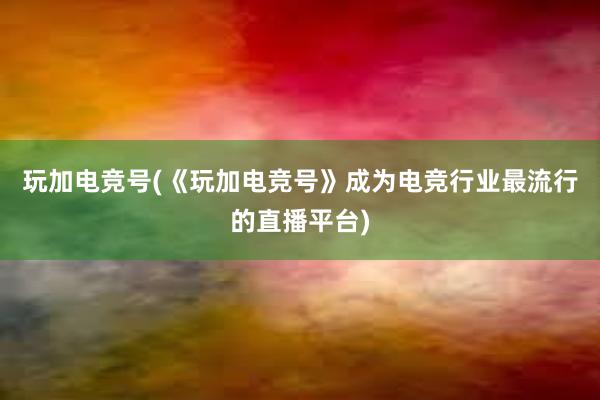 玩加电竞号(《玩加电竞号》成为电竞行业最流行的直播平台)