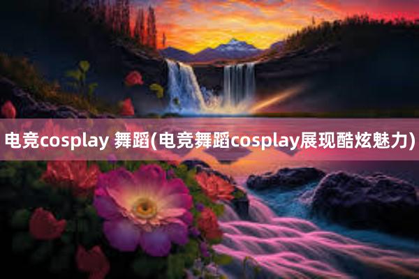 电竞cosplay 舞蹈(电竞舞蹈cosplay展现酷炫魅力)