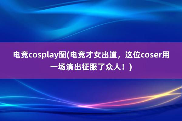 电竞cosplay图(电竞才女出道，这位coser用一场演出征服了众人！)