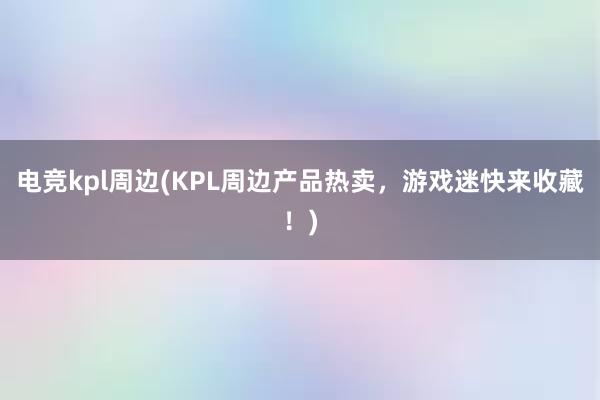 电竞kpl周边(KPL周边产品热卖，游戏迷快来收藏！)