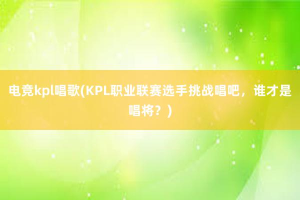 电竞kpl唱歌(KPL职业联赛选手挑战唱吧，谁才是唱将？)