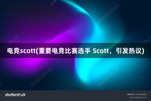 电竞scott(重要电竞比赛选手 Scott，引发热议)