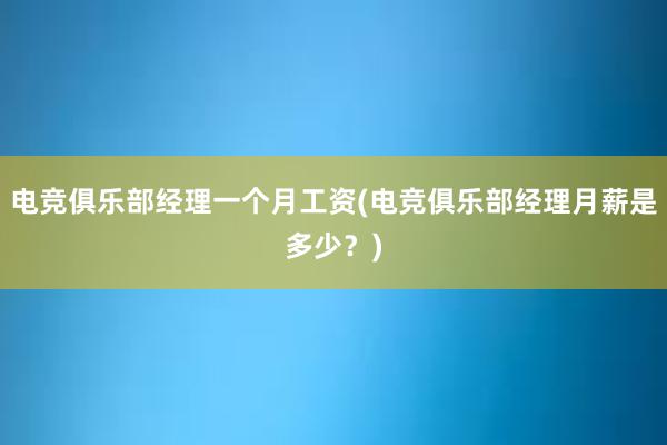 电竞俱乐部经理一个月工资(电竞俱乐部经理月薪是多少？)