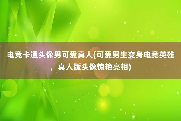 电竞卡通头像男可爱真人(可爱男生变身电竞英雄，真人版头像惊艳亮相)