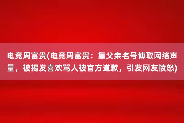 电竞周富贵(电竞周富贵：靠父亲名号博取网络声量，被揭发喜欢骂人被官方道歉，引发网友愤怒)