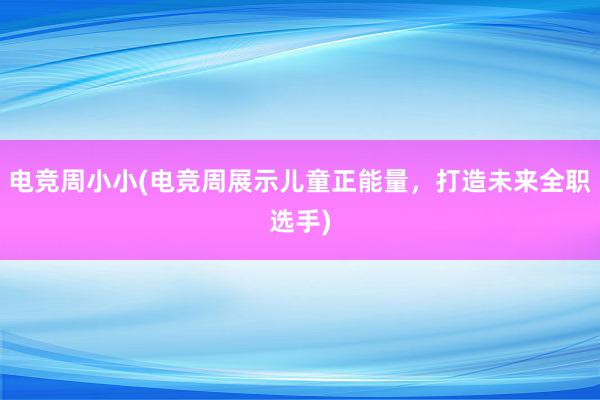 电竞周小小(电竞周展示儿童正能量，打造未来全职选手)