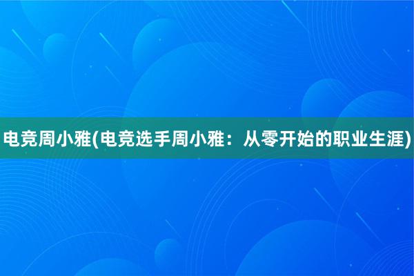 电竞周小雅(电竞选手周小雅：从零开始的职业生涯)