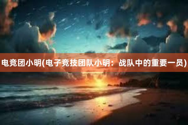 电竞团小明(电子竞技团队小明：战队中的重要一员)