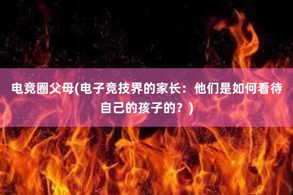 电竞圈父母(电子竞技界的家长：他们是如何看待自己的孩子的？)