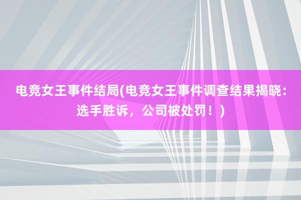 电竞女王事件结局(电竞女王事件调查结果揭晓：选手胜诉，公司被处罚！)