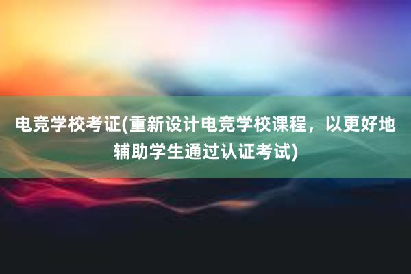 电竞学校考证(重新设计电竞学校课程，以更好地辅助学生通过认证考试)