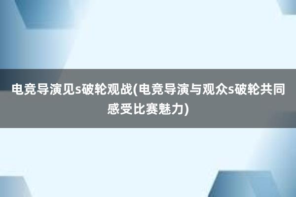 电竞导演见s破轮观战(电竞导演与观众s破轮共同感受比赛魅力)