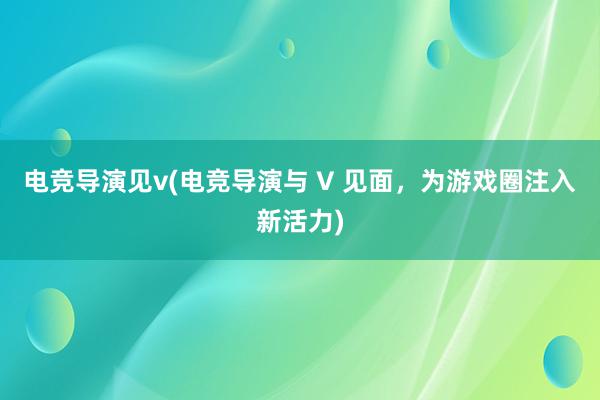 电竞导演见v(电竞导演与 V 见面，为游戏圈注入新活力)