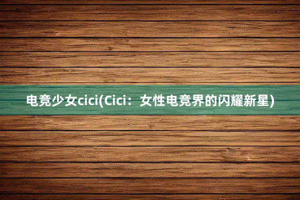 电竞少女cici(Cici：女性电竞界的闪耀新星)