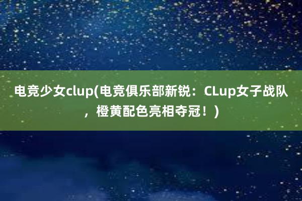 电竞少女clup(电竞俱乐部新锐：CLup女子战队，橙黄配色亮相夺冠！)