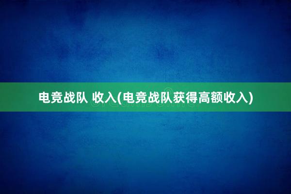 电竞战队 收入(电竞战队获得高额收入)