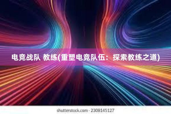 电竞战队 教练(重塑电竞队伍：探索教练之道)