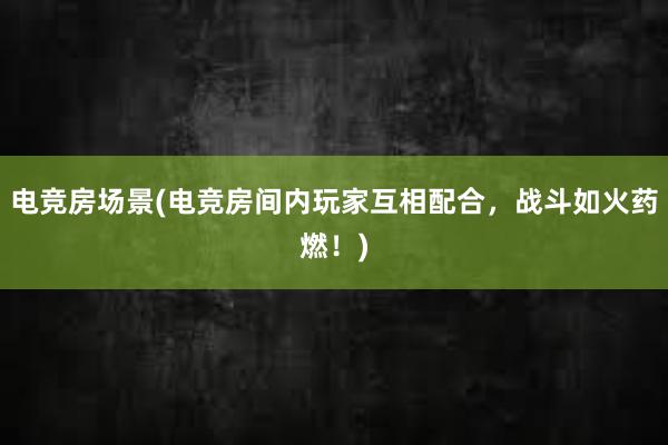 电竞房场景(电竞房间内玩家互相配合，战斗如火药燃！)