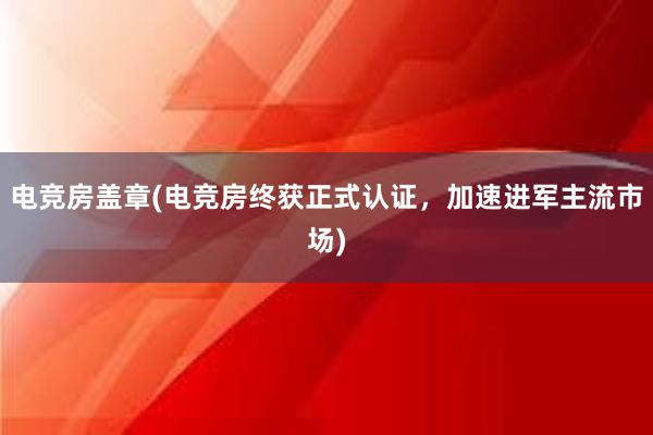 电竞房盖章(电竞房终获正式认证，加速进军主流市场)