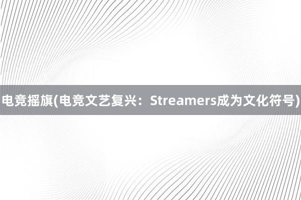 电竞摇旗(电竞文艺复兴：Streamers成为文化符号)