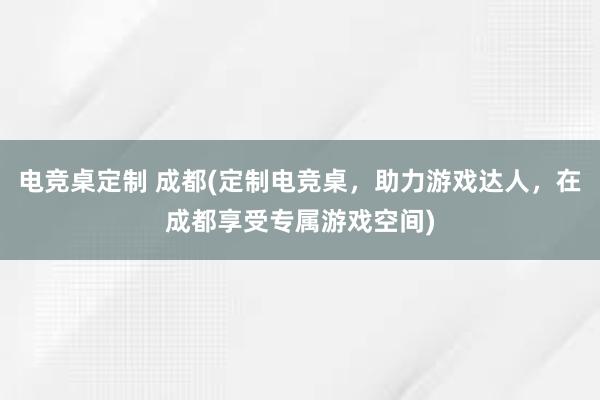 电竞桌定制 成都(定制电竞桌，助力游戏达人，在成都享受专属游戏空间)