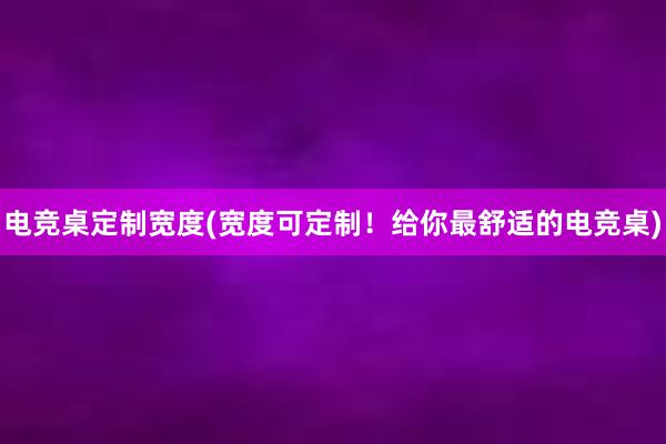 电竞桌定制宽度(宽度可定制！给你最舒适的电竞桌)