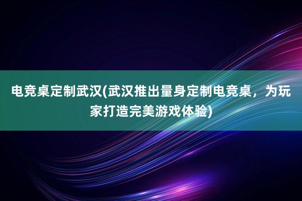 电竞桌定制武汉(武汉推出量身定制电竞桌，为玩家打造完美游戏体验)