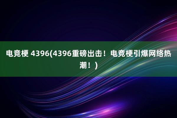 电竞梗 4396(4396重磅出击！电竞梗引爆网络热潮！)