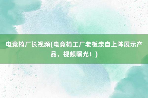 电竞椅厂长视频(电竞椅工厂老板亲自上阵展示产品，视频曝光！)